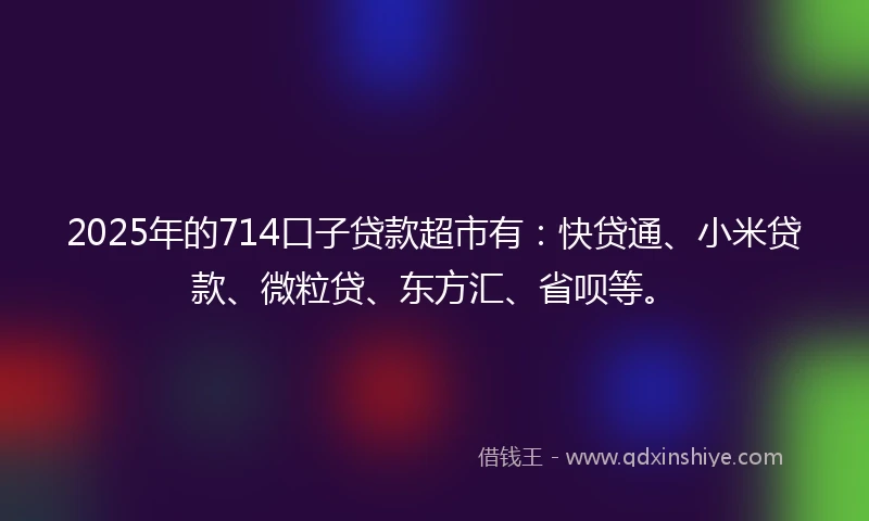 2025年的714口子贷款超市有：快贷通、小米贷款、微粒贷、东方汇、省呗等。