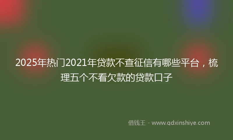 2025年热门2021年贷款不查征信有哪些平台，梳理五个不看欠款的贷款口子