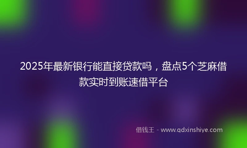 2025年最新银行能直接贷款吗，盘点5个芝麻借款实时到账速借平台