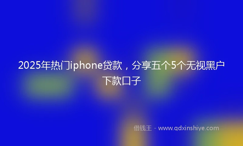 2025年热门iphone贷款，分享五个5个无视黑户下款口子