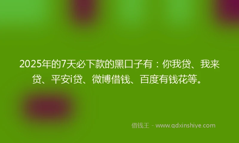 2025年的7天必下款的黑口子有：你我贷、我来贷、平安i贷、微博借钱、百度有钱花等。