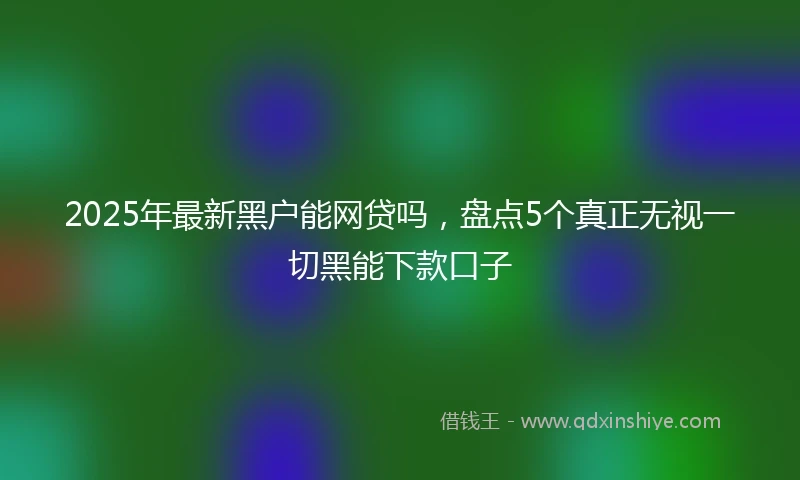 2025年最新黑户能网贷吗，盘点5个真正无视一切黑能下款口子