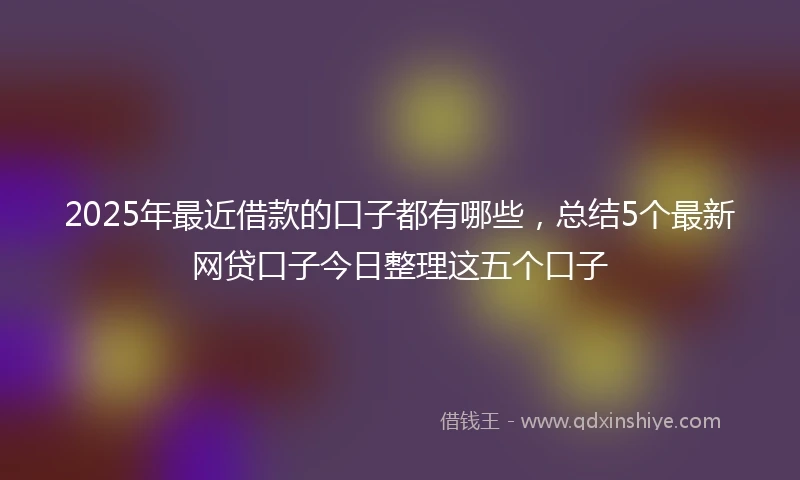 2025年最近借款的口子都有哪些，总结5个最新网贷口子今日整理这五个口子