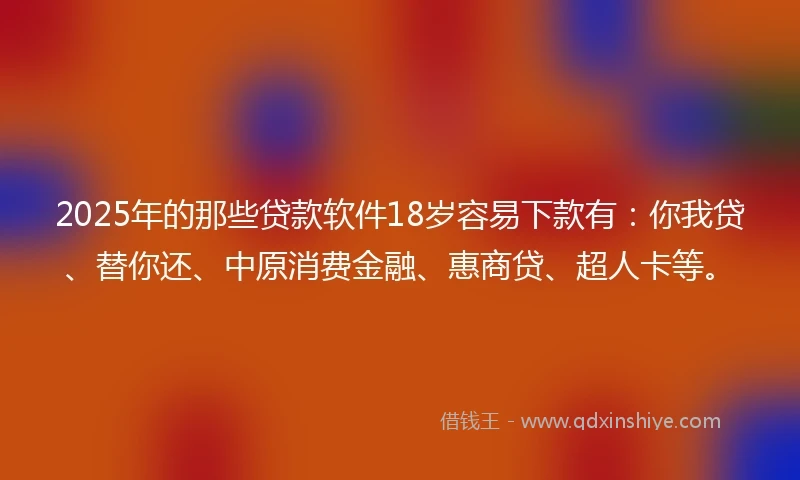 2025年的那些贷款软件18岁容易下款有：你我贷、替你还、中原消费金融、惠商贷、超人卡等。