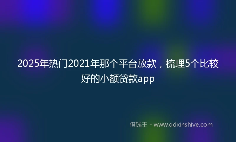 2025年热门2021年那个平台放款，梳理5个比较好的小额贷款app