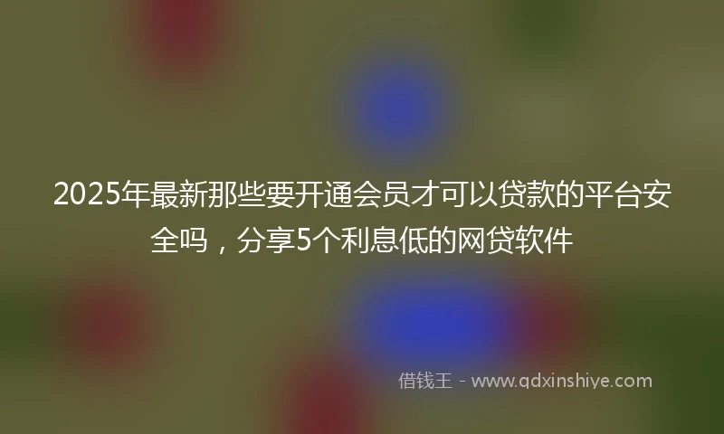 2025年最新那些要开通会员才可以贷款的平台安全吗，分享5个利息低的网贷软件