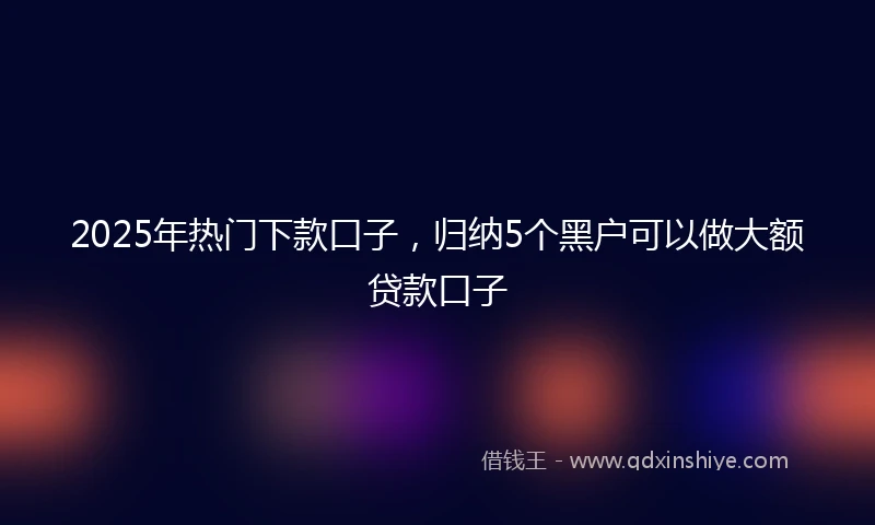 2025年热门下款口子，归纳5个黑户可以做大额贷款口子