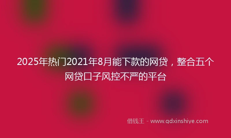 2025年热门2021年8月能下款的网贷，整合五个网贷口子风控不严的平台