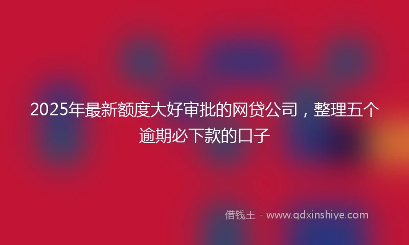 2025年最新额度大好审批的网贷公司，整理五个逾期必下款的口子