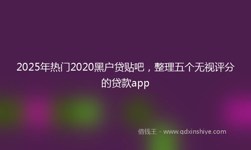 2025年热门2020黑户贷贴吧，整理五个无视评分的贷款app