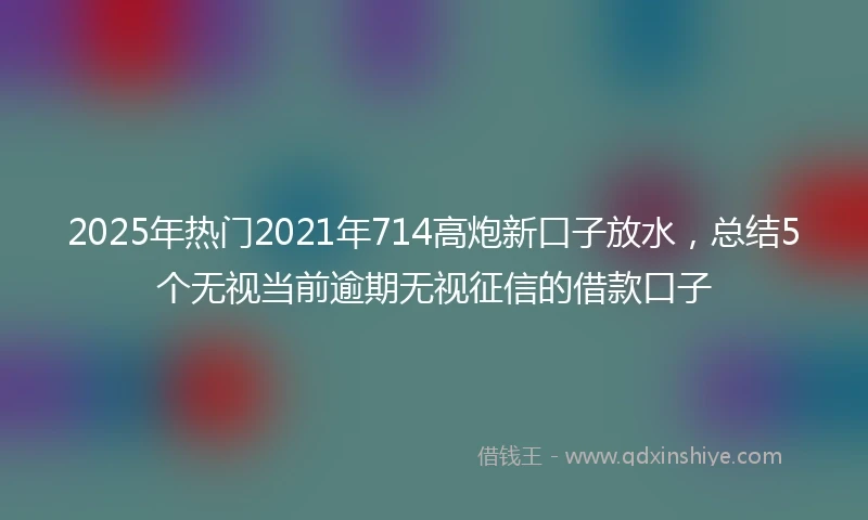 2025年热门2021年714高炮新口子放水，总结5个无视当前逾期无视征信的借款口子