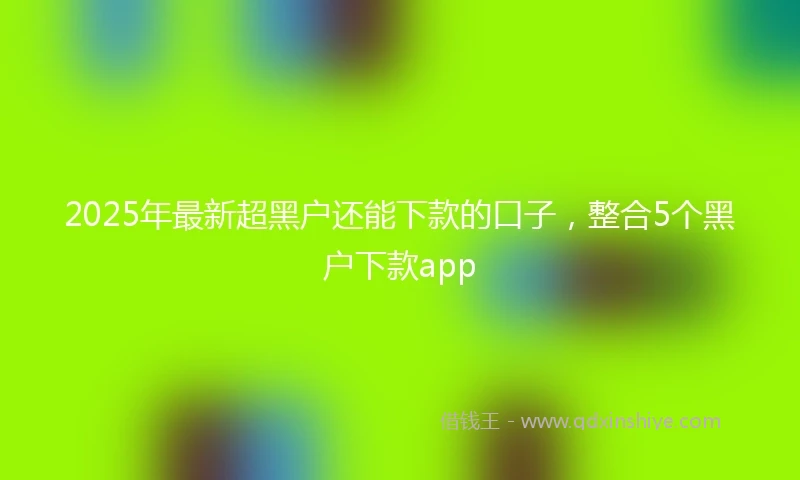 2025年最新超黑户还能下款的口子，整合5个黑户下款app