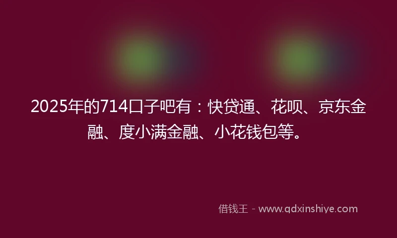 2025年的714口子吧有：快贷通、花呗、京东金融、度小满金融、小花钱包等。