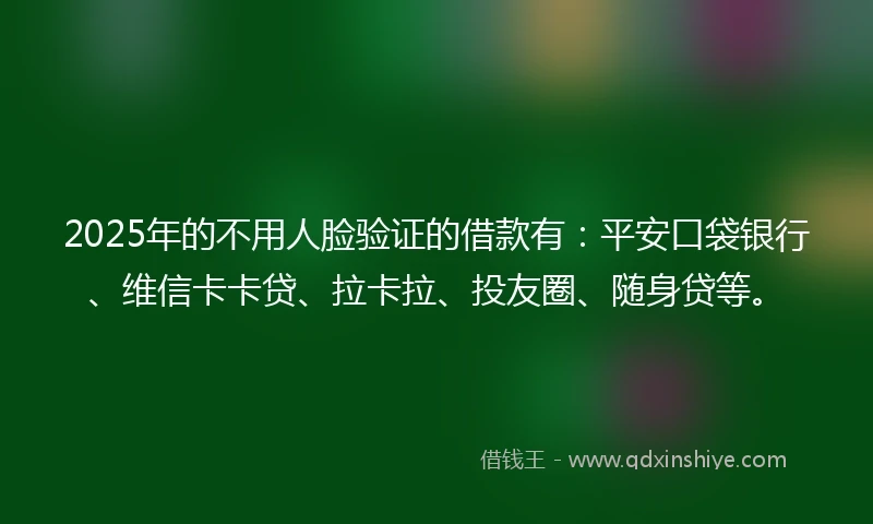 2025年的不用人脸验证的借款有：平安口袋银行、维信卡卡贷、拉卡拉、投友圈、随身贷等。