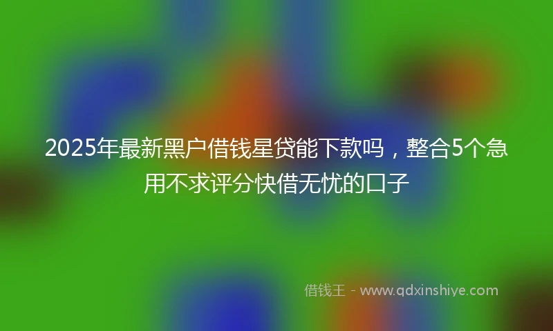 2025年最新黑户借钱星贷能下款吗，整合5个急用不求评分快借无忧的口子