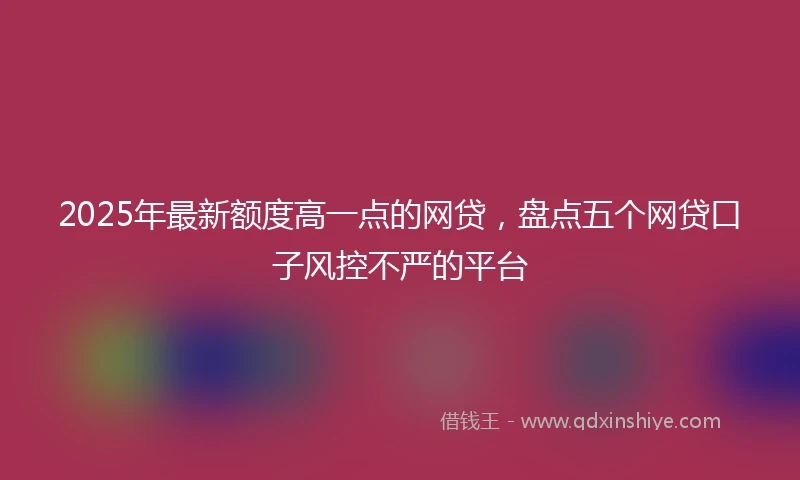 2025年最新额度高一点的网贷，盘点五个网贷口子风控不严的平台