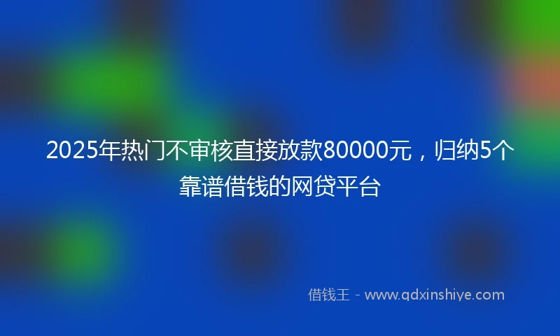 2025年热门不审核直接放款80000元，归纳5个靠谱借钱的网贷平台