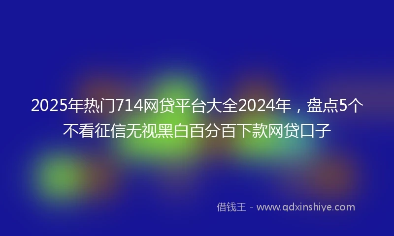 2025年热门714网贷平台大全2024年，盘点5个不看征信无视黑白百分百下款网贷口子