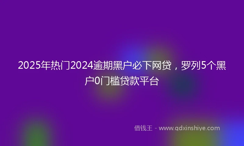 2025年热门2024逾期黑户必下网贷，罗列5个黑户0门槛贷款平台