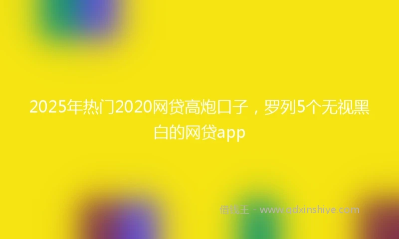 2025年热门2020网贷高炮口子，罗列5个无视黑白的网贷app