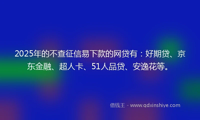 2025年的不查征信易下款的网贷有：好期贷、京东金融、超人卡、51人品贷、安逸花等。
