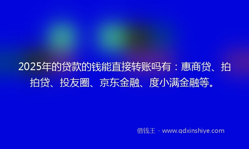 2025年的贷款的钱能直接转账吗有：惠商贷、拍拍贷、投友圈、京东金融、度小满金融等。