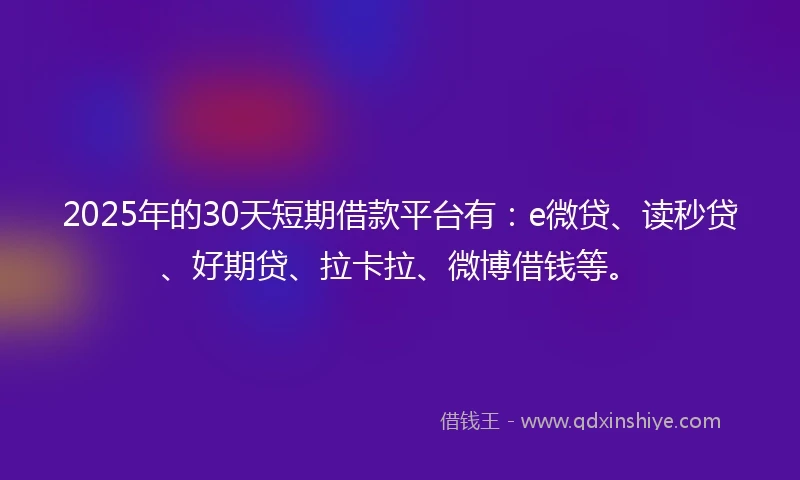 2025年的30天短期借款平台有：e微贷、读秒贷、好期贷、拉卡拉、微博借钱等。