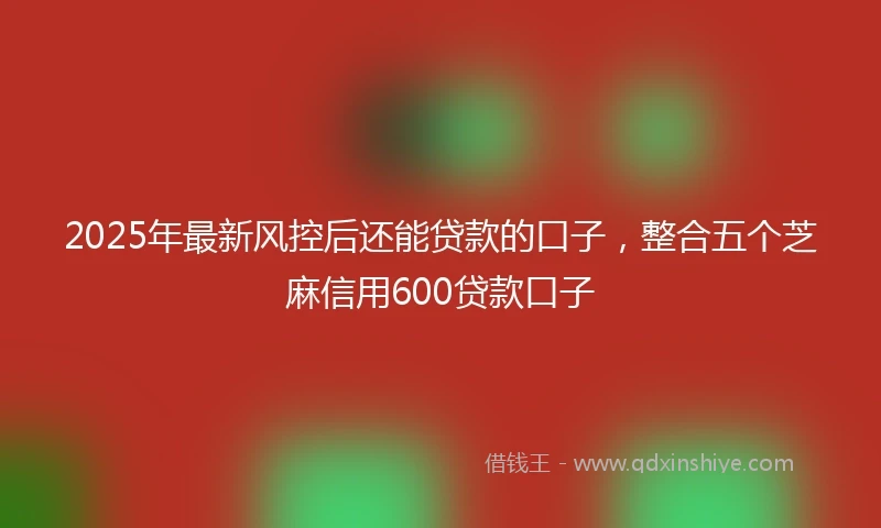 2025年最新风控后还能贷款的口子，整合五个芝麻信用600贷款口子