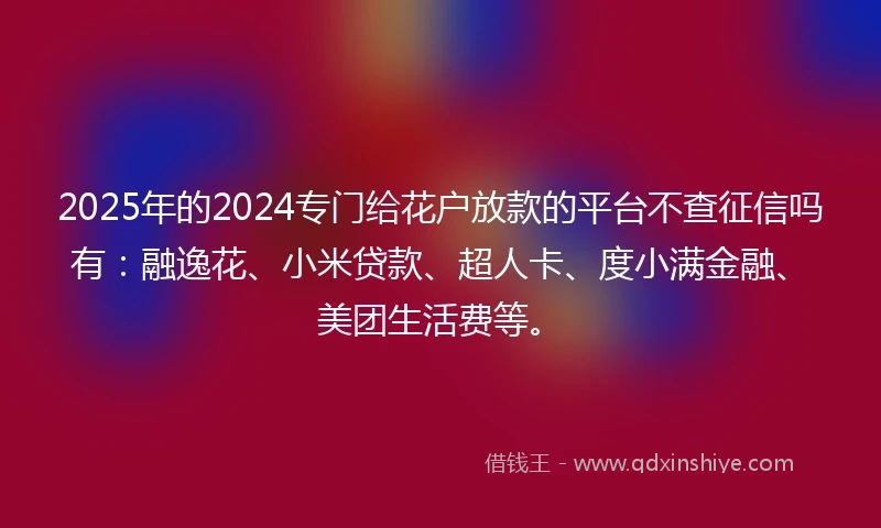 2025年的2024专门给花户放款的平台不查征信吗有：融逸花、小米贷款、超人卡、度小满金融、美团生活费等。