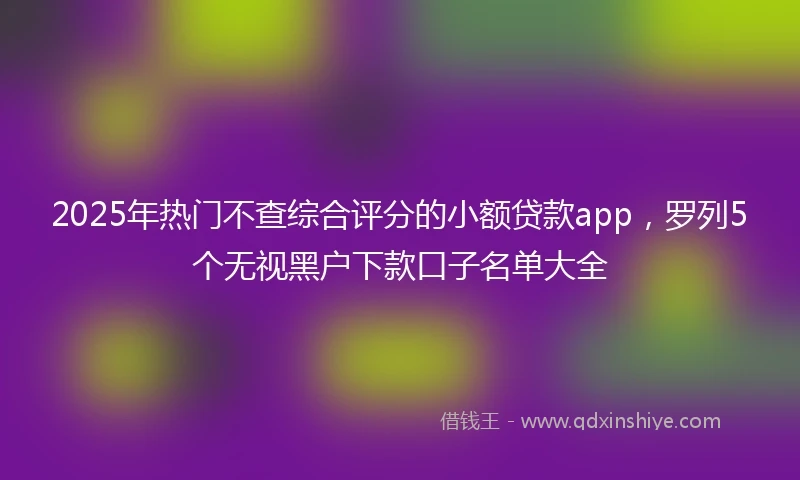 2025年热门不查综合评分的小额贷款app，罗列5个无视黑户下款口子名单大全