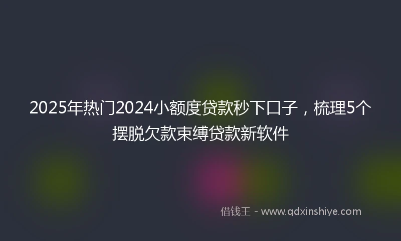 2025年热门2024小额度贷款秒下口子，梳理5个摆脱欠款束缚贷款新软件