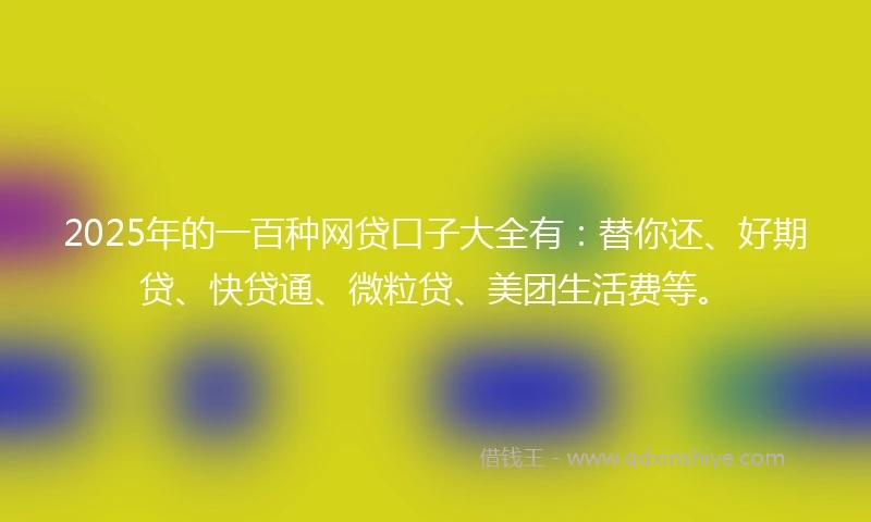2025年的一百种网贷口子大全有：替你还、好期贷、快贷通、微粒贷、美团生活费等。