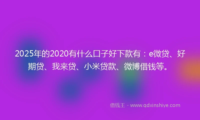 2025年的2020有什么口子好下款有：e微贷、好期贷、我来贷、小米贷款、微博借钱等。