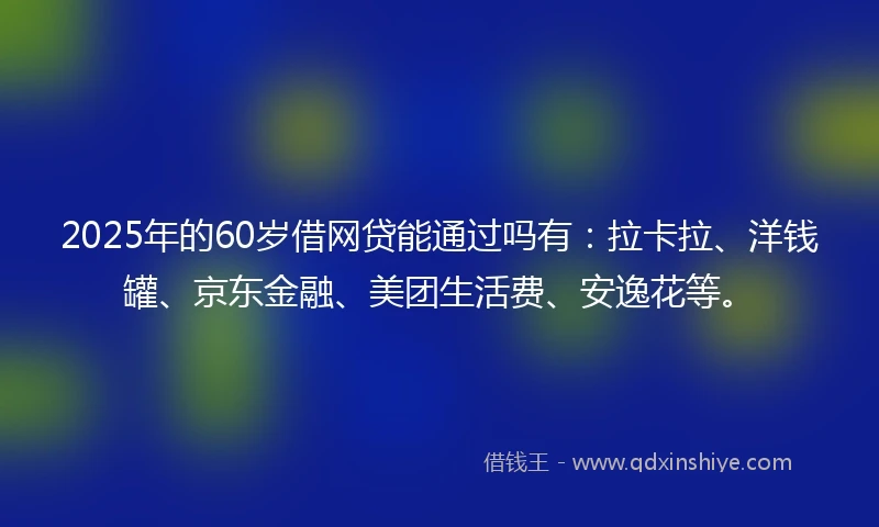 2025年的60岁借网贷能通过吗有：拉卡拉、洋钱罐、京东金融、美团生活费、安逸花等。