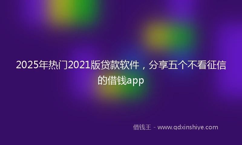 2025年热门2021版贷款软件，分享五个不看征信的借钱app