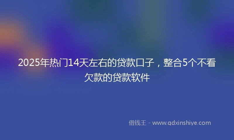 2025年热门14天左右的贷款口子，整合5个不看欠款的贷款软件