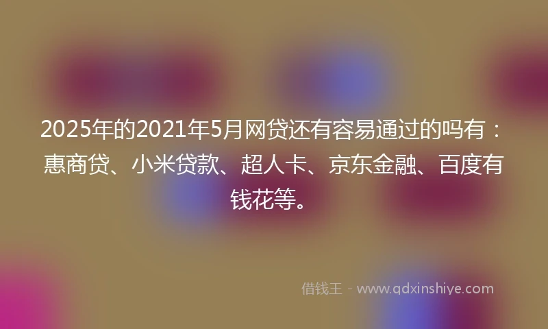 2025年的2021年5月网贷还有容易通过的吗有：惠商贷、小米贷款、超人卡、京东金融、百度有钱花等。