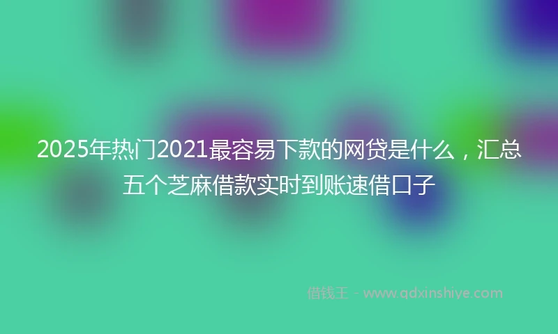 2025年热门2021最容易下款的网贷是什么，汇总五个芝麻借款实时到账速借口子