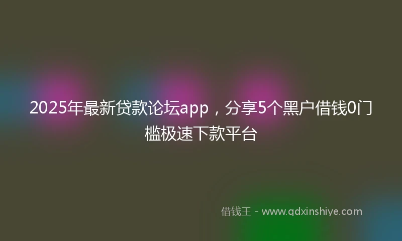 2025年最新贷款论坛app，分享5个黑户借钱0门槛极速下款平台