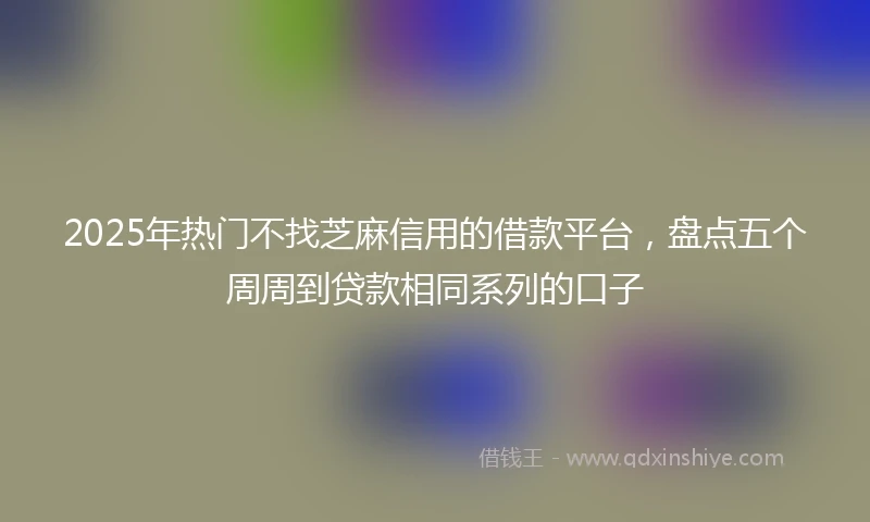 2025年热门不找芝麻信用的借款平台，盘点五个周周到贷款相同系列的口子