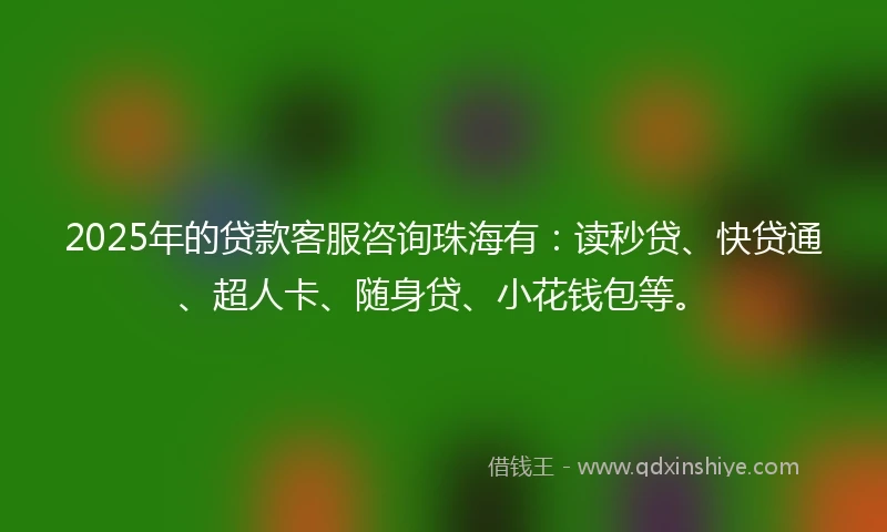 2025年的贷款客服咨询珠海有：读秒贷、快贷通、超人卡、随身贷、小花钱包等。