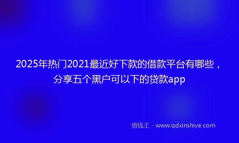 2025年热门2021最近好下款的借款平台有哪些，分享五个黑户可以下的贷款app