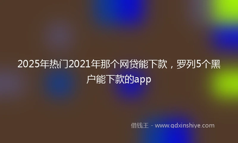 2025年热门2021年那个网贷能下款，罗列5个黑户能下款的app