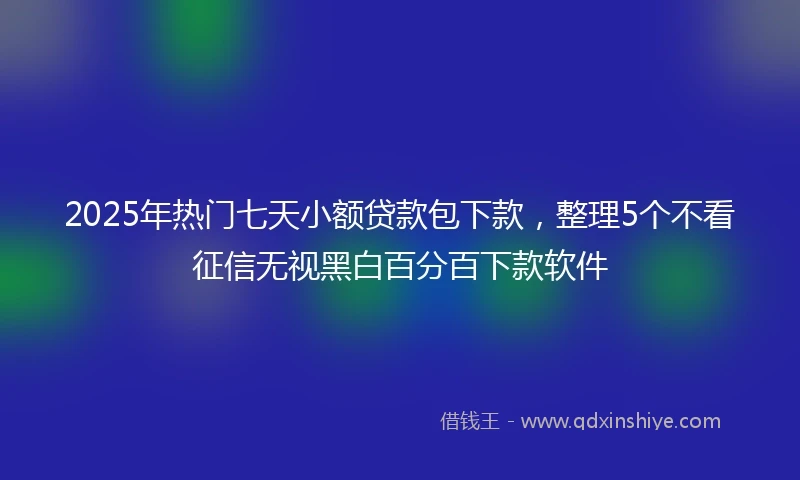 2025年热门七天小额贷款包下款，整理5个不看征信无视黑白百分百下款软件