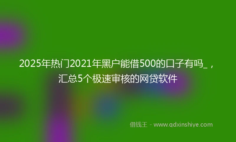 2025年热门2021年黑户能借500的口子有吗_，汇总5个极速审核的网贷软件