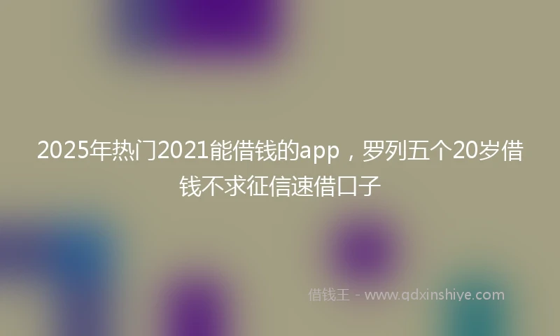 2025年热门2021能借钱的app，罗列五个20岁借钱不求征信速借口子