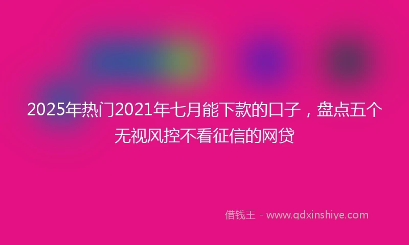2025年热门2021年七月能下款的口子，盘点五个无视风控不看征信的网贷
