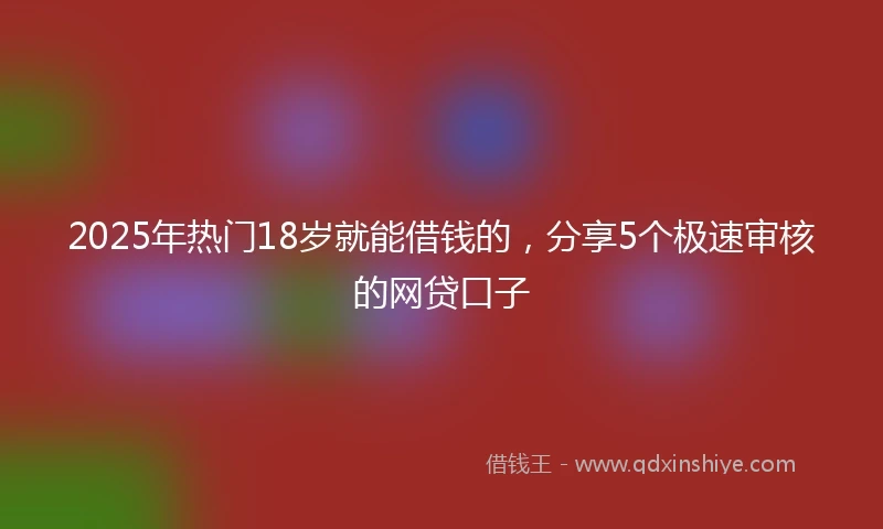2025年热门18岁就能借钱的，分享5个极速审核的网贷口子