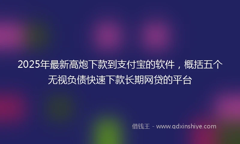 2025年最新高炮下款到支付宝的软件，概括五个无视负债快速下款长期网贷的平台