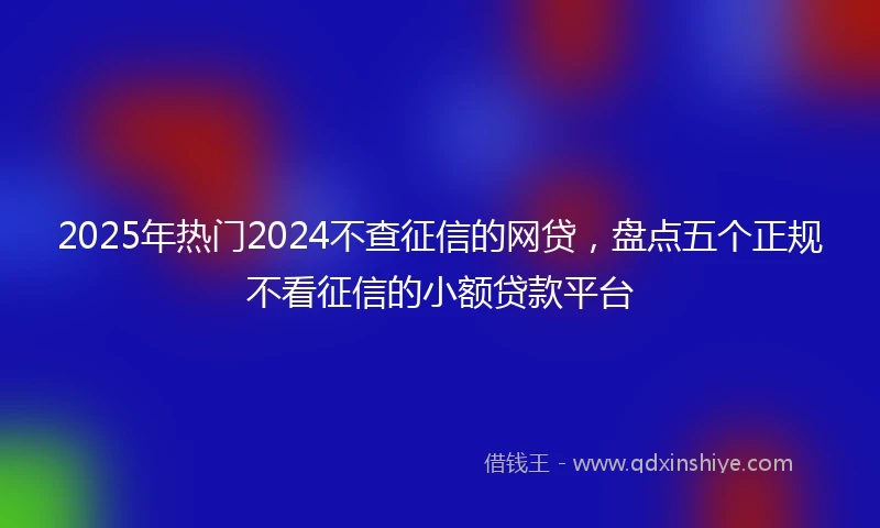 2025年热门2024不查征信的网贷，盘点五个正规不看征信的小额贷款平台